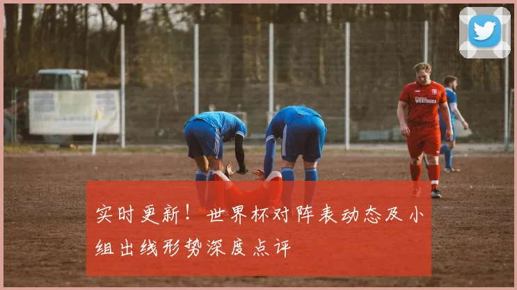 实时更新！世界杯对阵表动态及小组出线形势深度点评