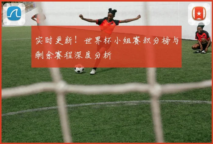 实时更新！世界杯小组赛积分榜与剩余赛程深度分析