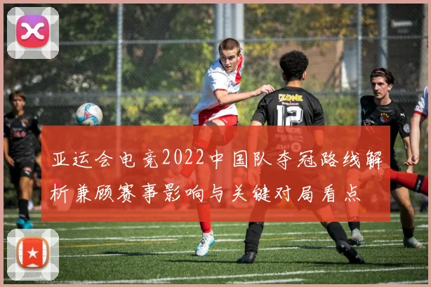 亚运会电竞2022中国队夺冠路线解析兼顾赛事影响与关键对局看点