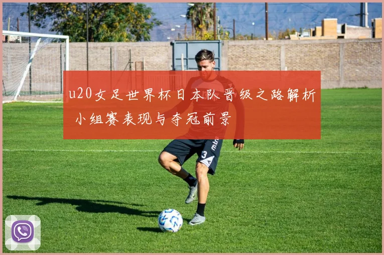 u20女足世界杯日本队晋级之路解析 小组赛表现与夺冠前景