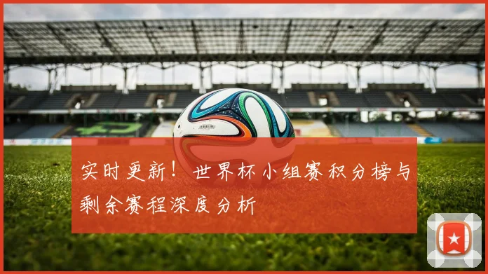 实时更新！世界杯小组赛积分榜与剩余赛程深度分析