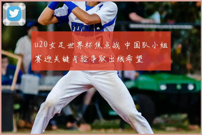 u20女足世界杯焦点战 中国队小组赛迎关键考验争取出线希望