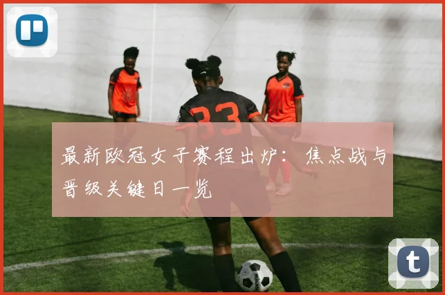 最新欧冠女子赛程出炉：焦点战与晋级关键日一览