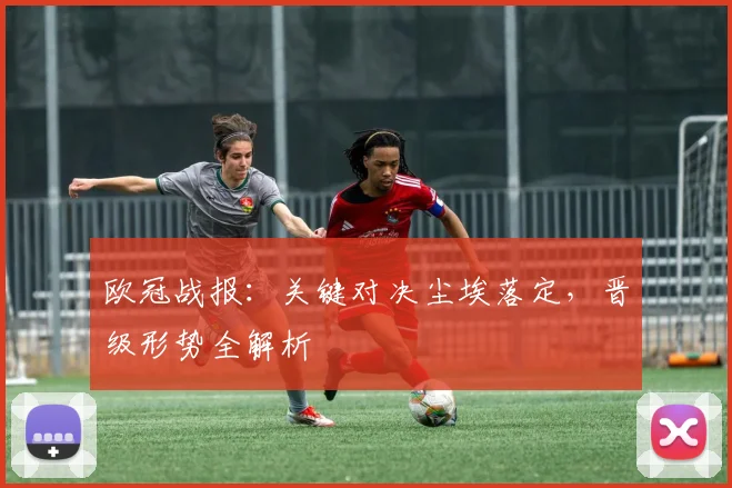 欧冠战报:关键对决尘埃落定,晋级形势全解析