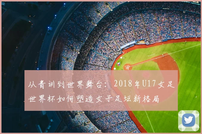 从青训到世界舞台：2018年U17女足世界杯如何塑造女子足坛新格局