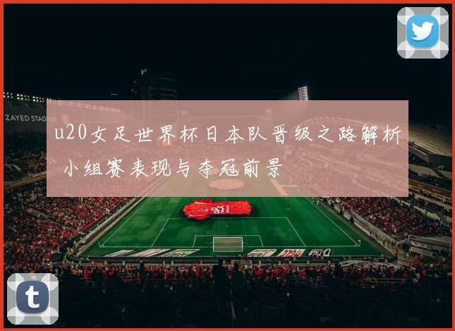 u20女足世界杯日本队晋级之路解析 小组赛表现与夺冠前景