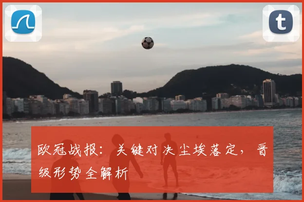 欧冠战报:关键对决尘埃落定,晋级形势全解析