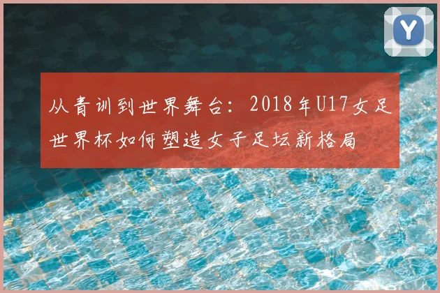 从青训到世界舞台：2018年U17女足世界杯如何塑造女子足坛新格局
