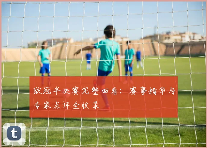 欧冠半决赛完整回看：赛事精华与专家点评全收录