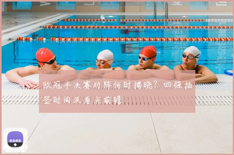 欧冠半决赛对阵何时揭晓？四强抽签时间及看点前瞻