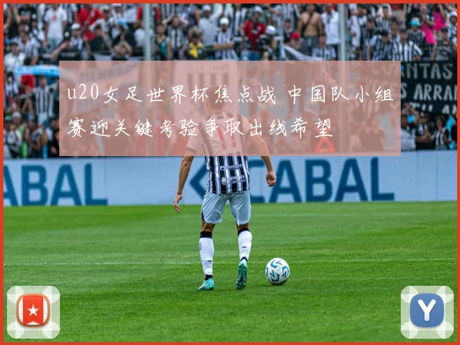 u20女足世界杯焦点战 中国队小组赛迎关键考验争取出线希望