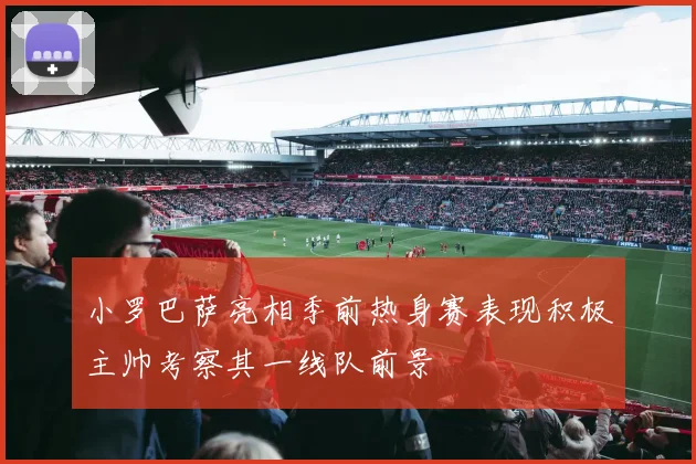 小罗巴萨亮相季前热身赛表现积极主帅考察其一线队前景